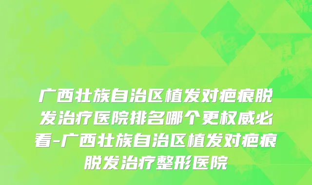 广西壮族自治区植发对疤痕脱发治疗医院排名哪个更权威必看-广西壮族自治区植发对疤痕脱发治疗整形医院