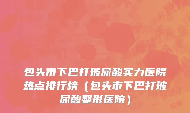 包头市下巴打玻尿酸实力医院热点排行榜（包头市下巴打玻尿酸整形医院）