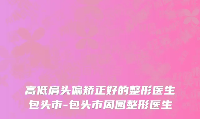 高低肩头偏矫正好的整形医生包头市-包头市周园整形医生
