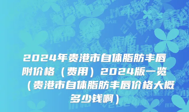 2024年贵港市自体脂肪丰唇附价格（费用）2024版一览（贵港市自体脂肪丰唇价格大概多少钱啊）