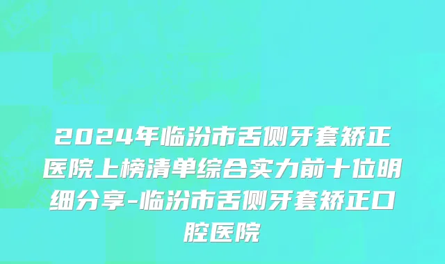 2024年临汾市舌侧牙套矫正医院上榜清单综合实力前十位明细分享-临汾市舌侧牙套矫正口腔医院