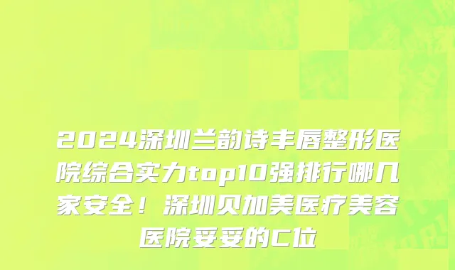 2024深圳兰韵诗丰唇整形医院综合实力top10强排行哪几家安全!深圳贝加美医疗美容医院妥妥的C位