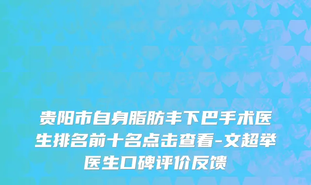 贵阳市自身脂肪丰下巴手术医生排名前十名点击查看-文超举医生口碑评价反馈