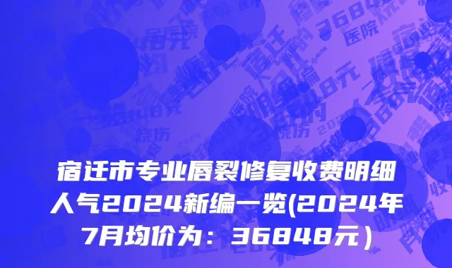 宿迁市专业唇裂修复收费明细人气2024新编一览(2024年7月均价为：36848元）