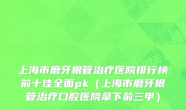 上海市磨牙根管治疗医院排行榜前十佳全面pk（上海市磨牙根管治疗口腔医院拿下前三甲）