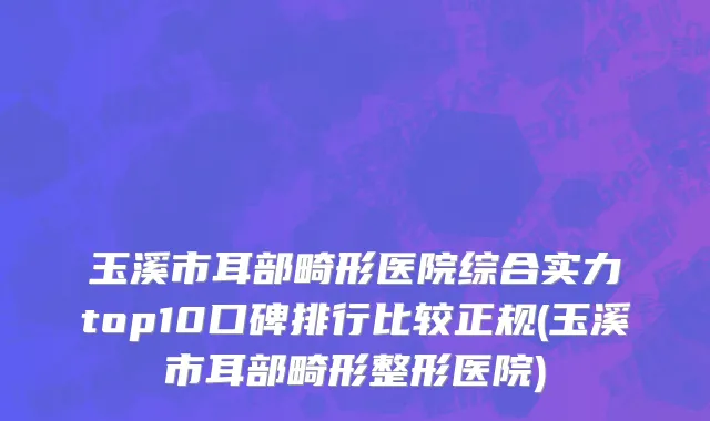 玉溪市耳部畸形医院综合实力top10口碑排行比较正规(玉溪市耳部畸形整形医院)