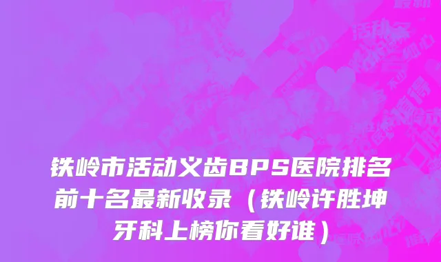 铁岭市活动义齿BPS医院排名前十名最新收录（铁岭许胜坤牙科上榜你看好谁）