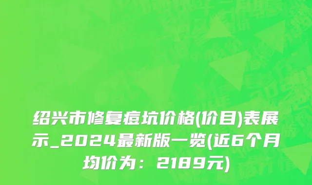 绍兴市修复痘坑价格(价目)表展示_2024最新版一览(近6个月均价为：2189元)