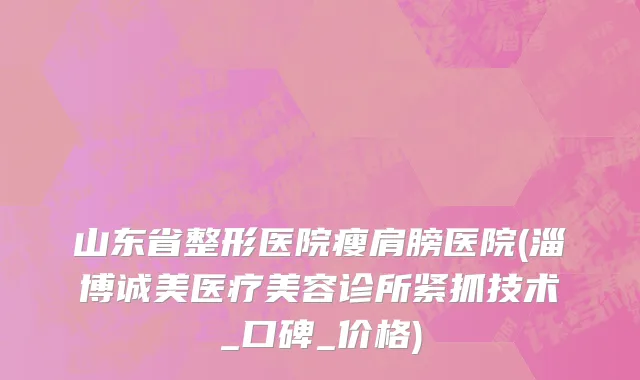 山东省整形医院瘦肩膀医院(淄博诚美医疗美容诊所紧抓技术_口碑_价格)