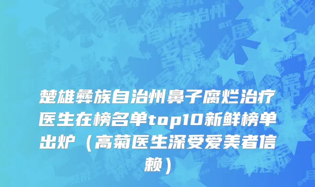 楚雄彝族自治州鼻子腐烂治疗医生在榜名单top10新鲜榜单出炉（高菊医生深受爱美者信赖）