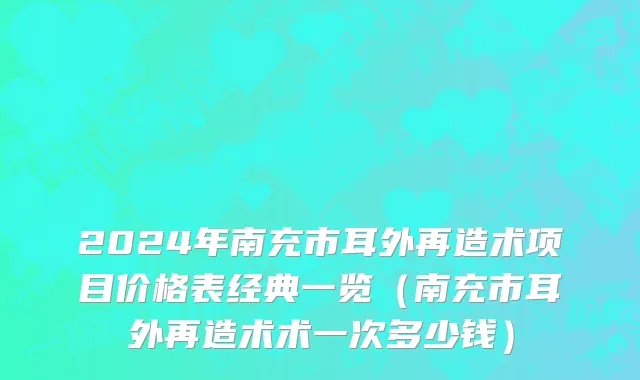 2024年南充市耳外再造术项目价格表经典一览（南充市耳外再造术术一次多少钱）