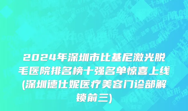2024年深圳市比基尼激光脱毛医院排名榜十强名单惊喜上线(深圳德仕妮医疗美容门诊部解锁前三)