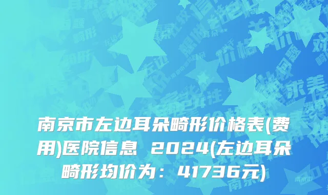 南京市左边耳朵畸形价格表(费用)医院信息 2024(左边耳朵畸形均价为：41736元)