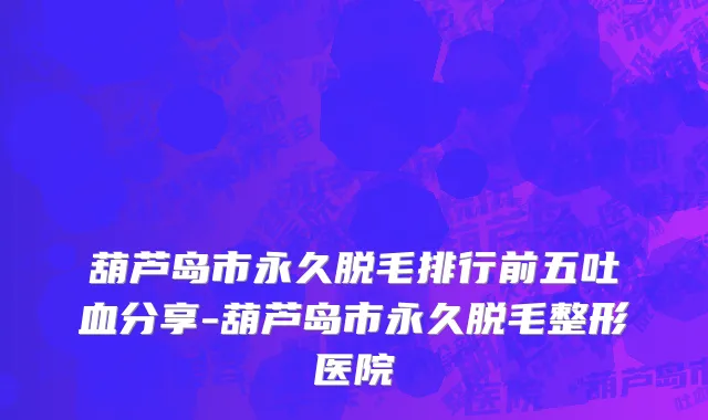 葫芦岛市永久脱毛排行前五吐血分享-葫芦岛市永久脱毛整形医院
