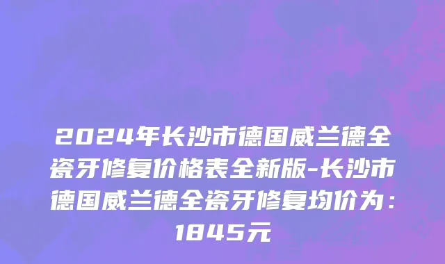2024年长沙市德国威兰德全瓷牙修复价格表全新版-长沙市德国威兰德全瓷牙修复均价为：1845元