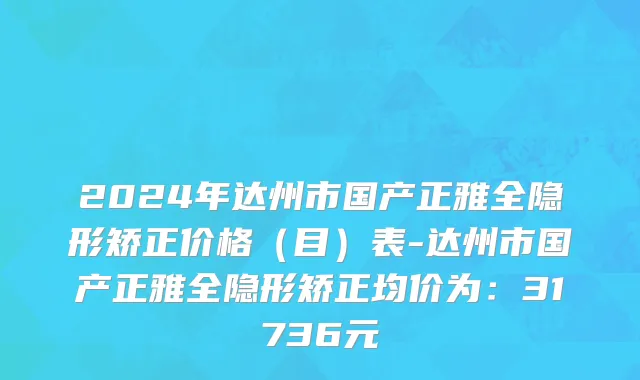2024年达州市国产正雅全隐形矫正价格（目）表-达州市国产正雅全隐形矫正均价为：31736元