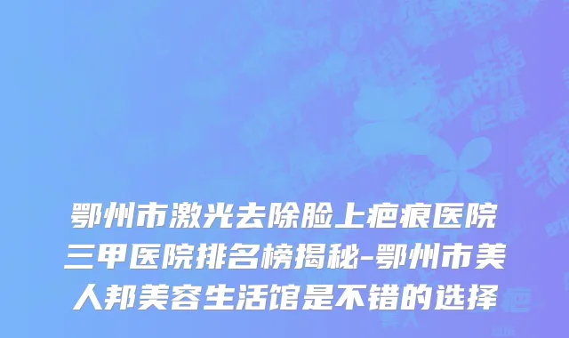 鄂州市激光去除脸上疤痕医院三甲医院排名榜揭秘-鄂州市美人邦美容生活馆是不错的选择