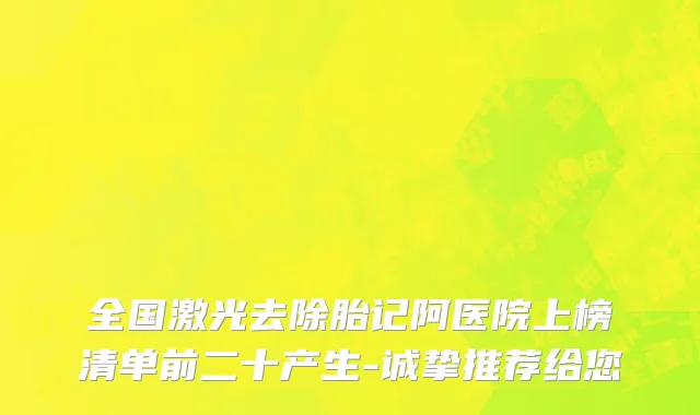 全国激光去除胎记阿医院上榜清单前二十产生-诚挚推荐给您