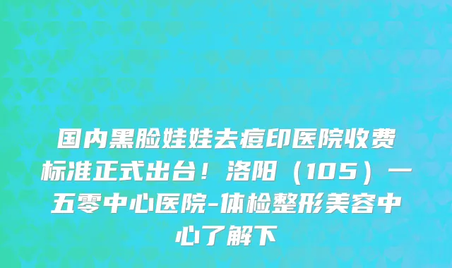 国内黑脸娃娃去痘印医院收费标准正式出台!洛阳(105)一五零中心医院-体检整形美容中心了解下