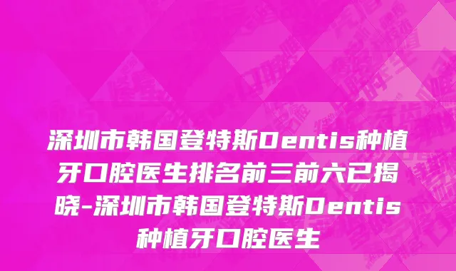 深圳市韩国登特斯Dentis种植牙口腔医生排名前三前六已揭晓-深圳市韩国登特斯Dentis种植牙口腔医生