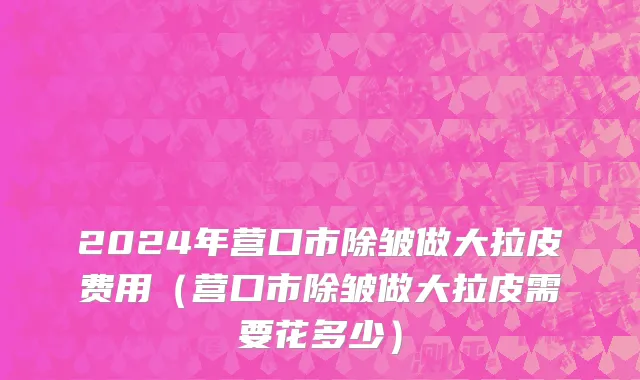 2024年营口市除皱做大拉皮费用（营口市除皱做大拉皮需要花多少）
