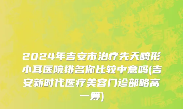2024年吉安市治疗先天畸形小耳医院排名你比较中意吗(吉安新时代医疗美容门诊部略高一筹)