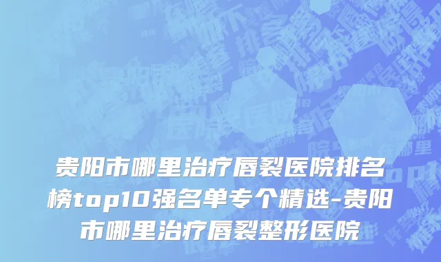 贵阳市哪里治疗唇裂医院排名榜top10强名单专个精选-贵阳市哪里治疗唇裂整形医院