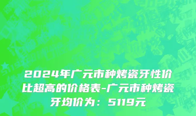 2024年广元市种烤瓷牙性价比超高的价格表-广元市种烤瓷牙均价为：5119元