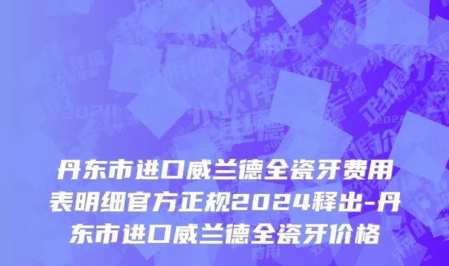 丹东市进口威兰德全瓷牙费用表明细官方正规2024释出-丹东市进口威兰德全瓷牙价格