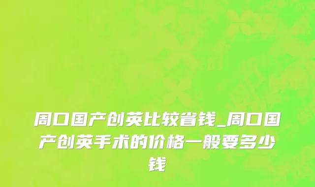 周口国产创英比较省钱_周口国产创英手术的价格一般要多少钱