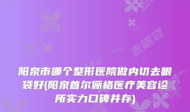 阳泉市哪个整形医院做内切去眼袋好(阳泉首尔俪格医疗美容诊所实力口碑并存)