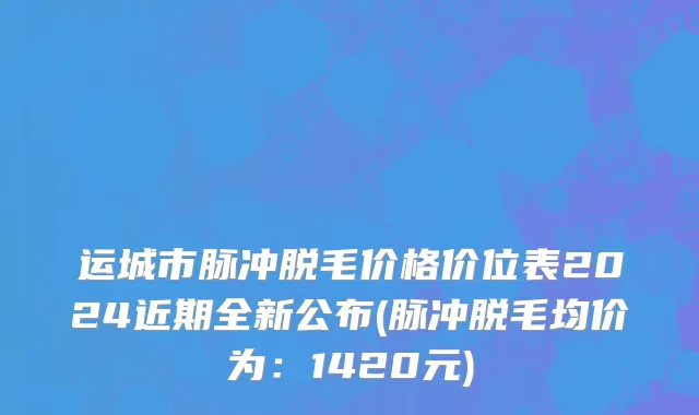 运城市脉冲脱毛价格价位表2024近期全新公布(脉冲脱毛均价为：1420元)