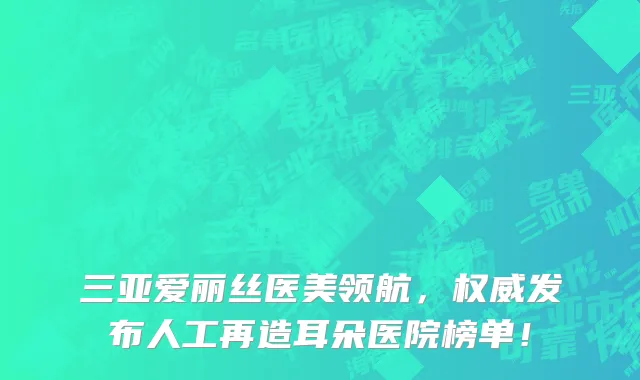 三亚爱丽丝医美领航，权威发布人工再造耳朵医院榜单！