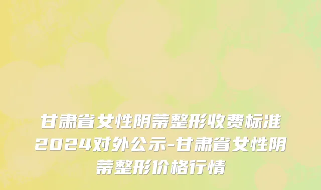 甘肃省女性阴蒂整形收费标准2024对外公示-甘肃省女性阴蒂整形价格行情
