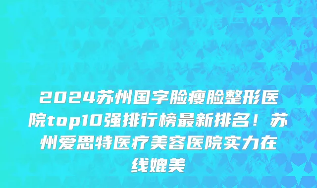 2024苏州国字脸瘦脸整形医院top10强排行榜最新排名!苏州爱思特医疗美容医院实力在线媲美