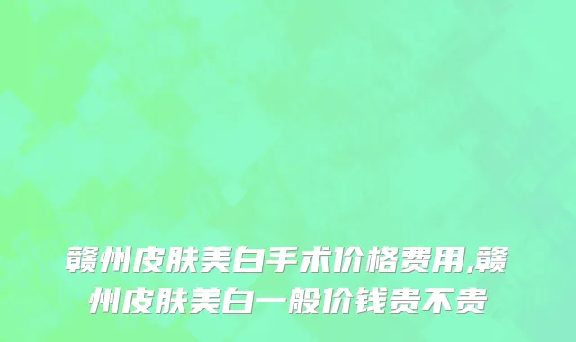赣州皮肤美白手术价格费用,赣州皮肤美白一般价钱贵不贵
