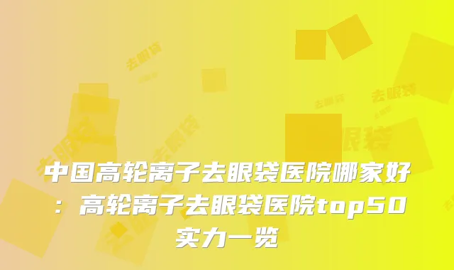 中国高轮离子去眼袋医院哪家好：高轮离子去眼袋医院top50实力一览