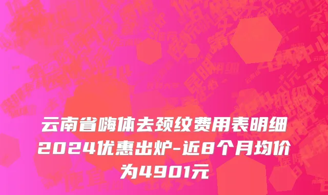云南省嗨体去颈纹费用表明细2024优惠出炉-近8个月均价为4901元