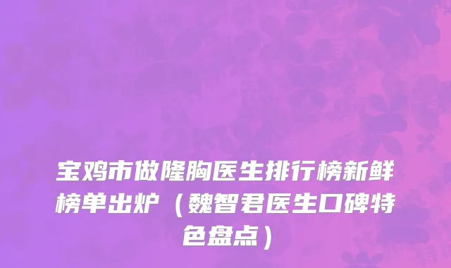 宝鸡市做隆胸医生排行榜新鲜榜单出炉（魏智君医生口碑特色盘点）