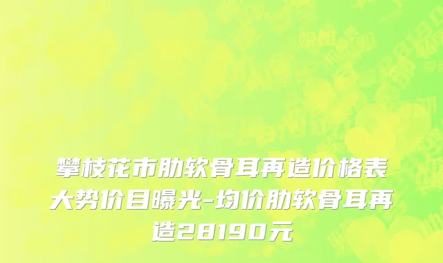 攀枝花市肋软骨耳再造价格表大势价目曝光-均价肋软骨耳再造28190元