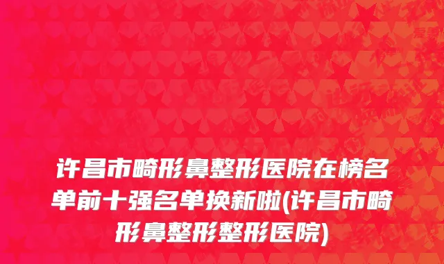 许昌市畸形鼻整形医院在榜名单前十强名单换新啦(许昌市畸形鼻整形整形医院)