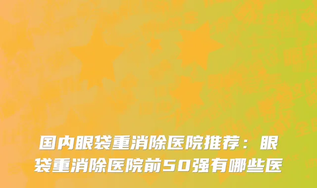 国内眼袋重消除医院推荐：眼袋重消除医院前50强有哪些医