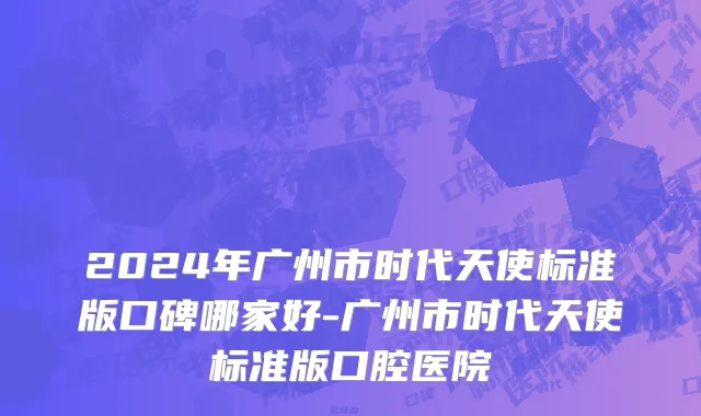 2024年广州市时代天使标准版口碑哪家好-广州市时代天使标准版口腔医院