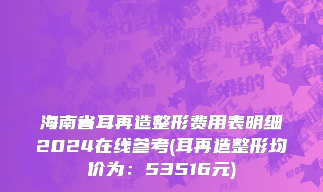 海南省耳再造整形费用表明细2024在线参考(耳再造整形均价为：53516元)