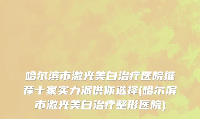哈尔滨市激光美白治疗医院推荐十家实力派供你选择(哈尔滨市激光美白治疗整形医院)