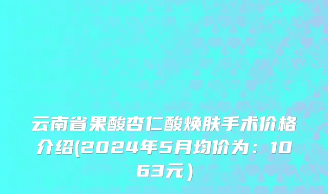 云南省果酸杏仁酸焕肤手术价格介绍(2024年5月均价为：1063元）