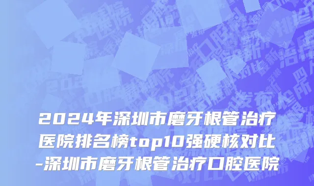 2024年深圳市磨牙根管治疗医院排名榜top10强硬核对比-深圳市磨牙根管治疗口腔医院