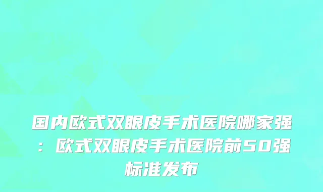 国内欧式双眼皮手术医院哪家强：欧式双眼皮手术医院前50强标准发布