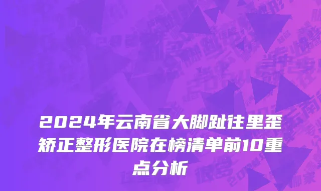 2024年云南省大脚趾往里歪矫正整形医院在榜清单前10重点分析