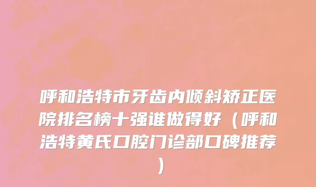 呼和浩特市牙齿内倾斜矫正医院排名榜十强谁做得好（呼和浩特黄氏口腔门诊部口碑推荐）